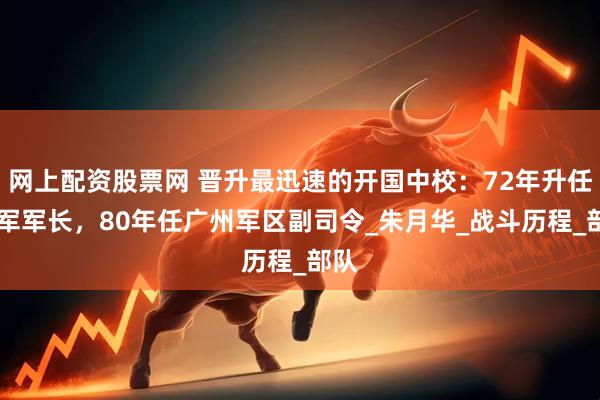 网上配资股票网 晋升最迅速的开国中校：72年升任38军军长，80年任广州军区副司令_朱月华_战斗历程_部队