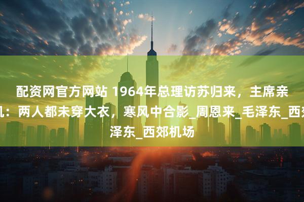 配资网官方网站 1964年总理访苏归来，主席亲自接机：两人都未穿大衣，寒风中合影_周恩来_毛泽东_西郊机场