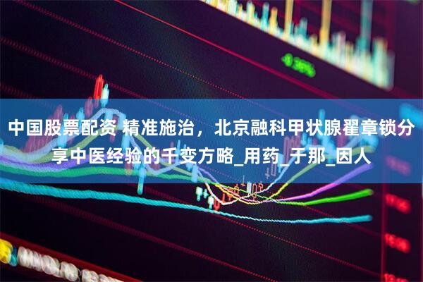 中国股票配资 精准施治，北京融科甲状腺翟章锁分享中医经验的千变方略_用药_于那_因人