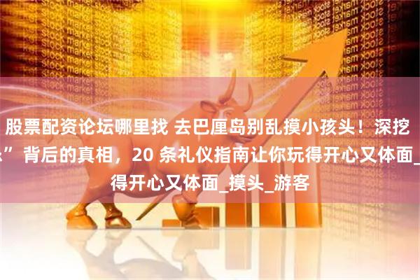 股票配资论坛哪里找 去巴厘岛别乱摸小孩头！深挖 “头部禁忌” 背后的真相，20 条礼仪指南让你玩得开心又体面_摸头_游客