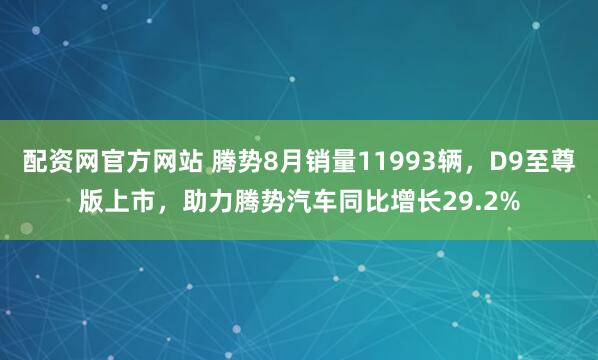 配资网官方网站 腾势8月销量11993辆，D9至尊版上市，助力腾势汽车同比增长29.2%