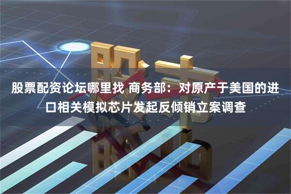 股票配资论坛哪里找 商务部：对原产于美国的进口相关模拟芯片发起反倾销立案调查