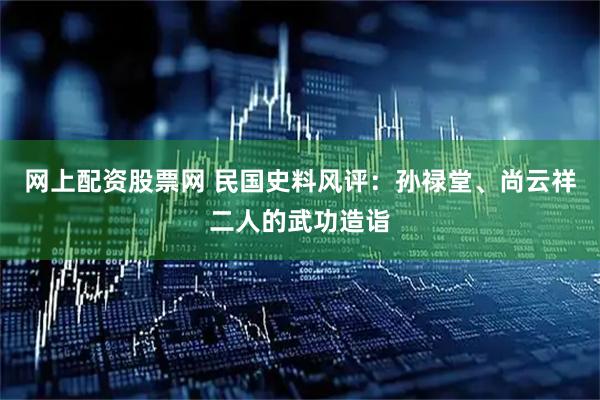 网上配资股票网 民国史料风评：孙禄堂、尚云祥二人的武功造诣