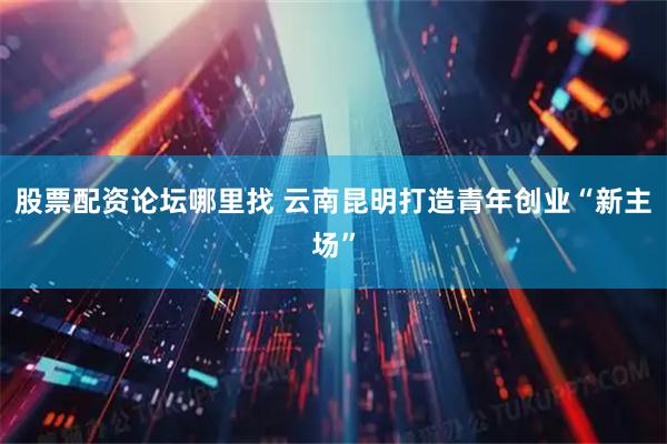 股票配资论坛哪里找 云南昆明打造青年创业“新主场”