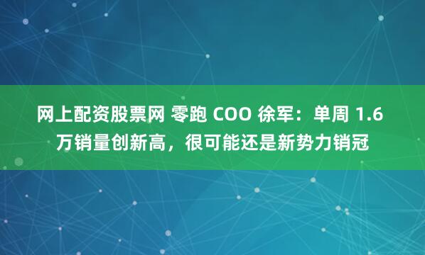 网上配资股票网 零跑 COO 徐军：单周 1.6 万销量创新高，很可能还是新势力销冠