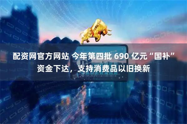 配资网官方网站 今年第四批 690 亿元“国补”资金下达，支持消费品以旧换新