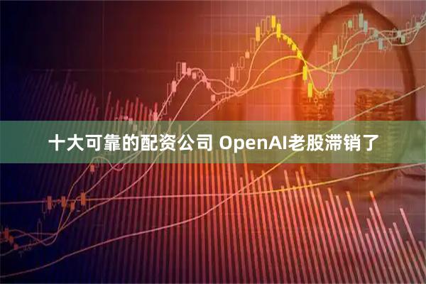 十大可靠的配资公司 OpenAI老股滞销了